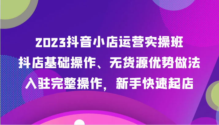 【第6356期】23年抖音小店运营实操班，抖店基础操作、无货源优势做法，入驻完整操作，新手快速起店