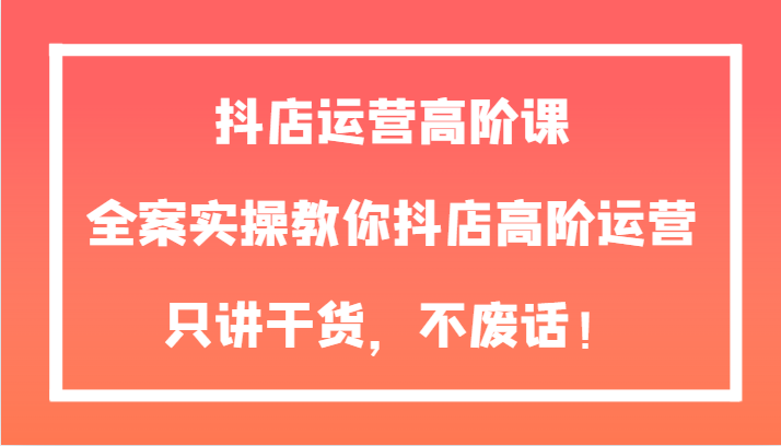 【第6398期】抖店运营高阶课，全案实操教你抖店高阶运营，只讲干货，不废话！