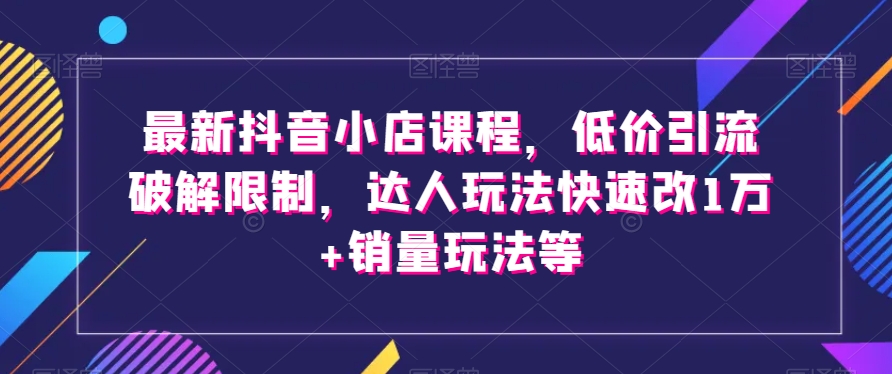 【第6571期】最新抖音小店课程，低价引流破解限制，达人玩法快速改1万+销量玩法等