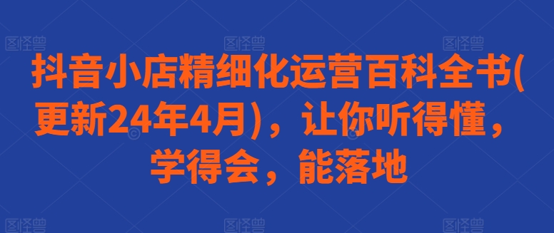 【第7799期】抖音小店精细化运营百科全书(更新24年4月)，让你听得懂，学得会，能落地