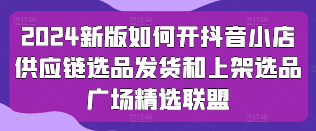 【第7822期】2024新版如何开抖音小店供应链选品发货和上架选品广场精选联盟