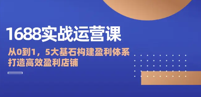 【第8261期】1688实战运营课：从0到1，5大基石构建盈利体系，打造高效盈利店铺